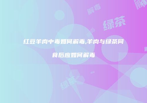 红豆羊肉中毒如何解毒,羊肉与绿茶同食后应如何解毒