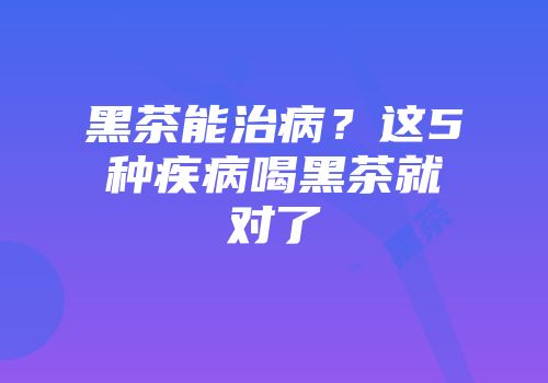 黑茶能治病？这5种疾病喝黑茶就对了