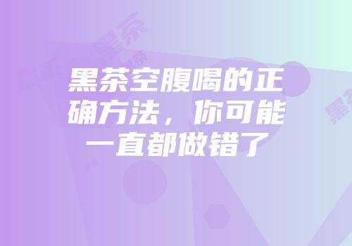 黑茶空腹喝的正确方法，你可能一直都做错了