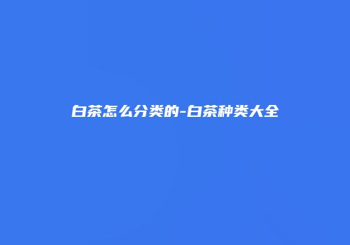 白茶怎么分类的-白茶种类大全
