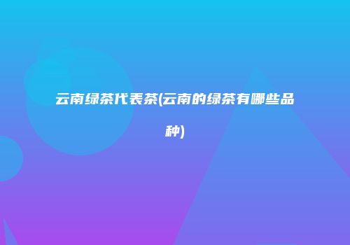 云南绿茶代表茶(云南的绿茶有哪些品种)