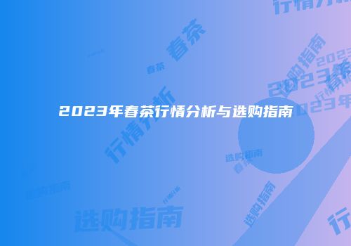 2023年春茶行情分析与选购指南