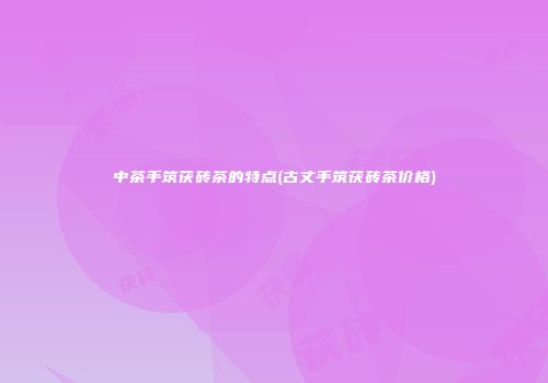 中茶手筑茯砖茶的特点(古丈手筑茯砖茶价格)