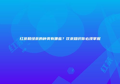 红茶和绿茶的种类有哪些？饮茶知识你必须掌握