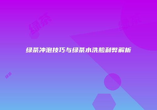 绿茶冲泡技巧与绿茶水洗脸利弊解析