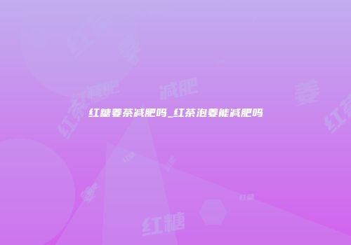 红糖姜茶减肥吗_红茶泡姜能减肥吗
