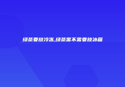 绿茶要放冷冻,绿茶需不需要放冰箱