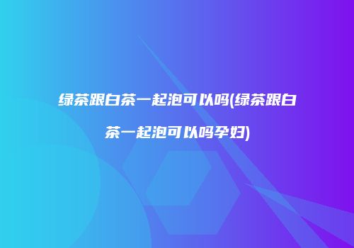 绿茶跟白茶一起泡可以吗(绿茶跟白茶一起泡可以吗孕妇)