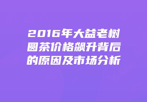 2016年大益老树圆茶价格飙升背后的原因及市场分析