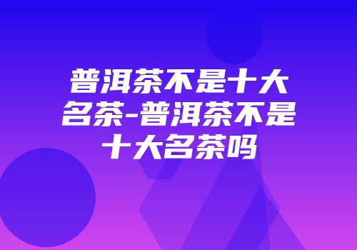 普洱茶不是十大名茶-普洱茶不是十大名茶吗