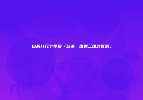 白茶分几个等级「白茶一级和二级的区别」