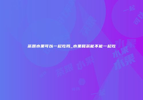 茶跟水果可以一起吃吗_水果和茶能不能一起吃