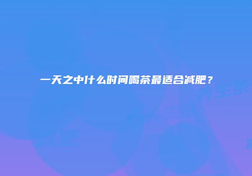 一天之中什么时间喝茶最适合减肥？