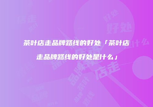 茶叶店走品牌路线的好处「茶叶店走品牌路线的好处是什么」