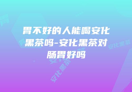 胃不好的人能喝安化黑茶吗-安化黑茶对肠胃好吗