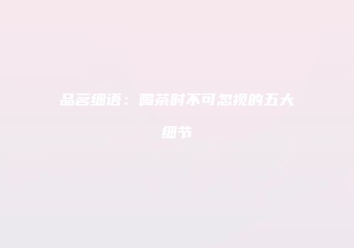 品茗细语：喝茶时不可忽视的五大细节