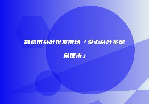 常德市茶叶批发市场「爱心茶叶基地常德市」