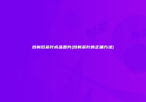 炒制后茶叶成品图片(炒制茶叶的正确方法)