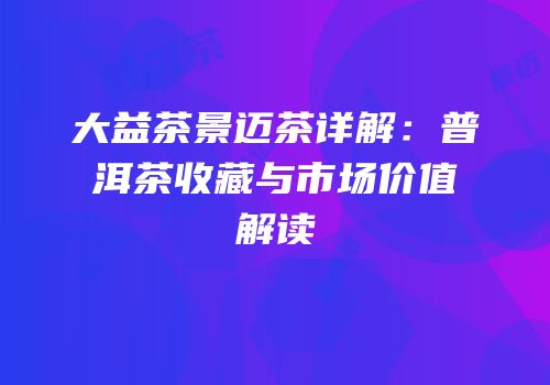 大益茶景迈茶详解：普洱茶收藏与市场价值解读