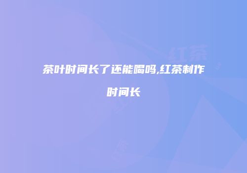 茶叶时间长了还能喝吗,红茶制作时间长