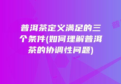 普洱茶定义满足的三个条件(如何理解普洱茶的协调性问题)