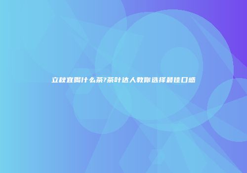 立秋宜喝什么茶?茶叶达人教你选择最佳口感