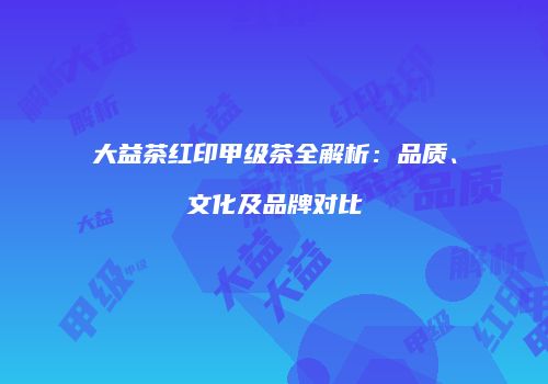 大益茶红印甲级茶全解析：品质、文化及品牌对比