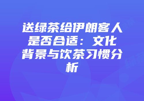 送绿茶给伊朗客人是否合适：文化背景与饮茶习惯分析