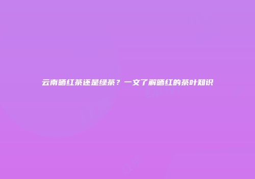 云南晒红茶还是绿茶？一文了解晒红的茶叶知识