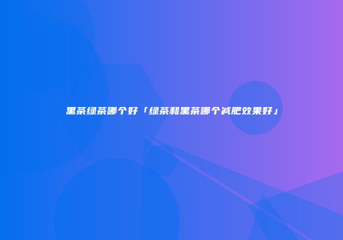 黑茶绿茶哪个好「绿茶和黑茶哪个减肥效果好」