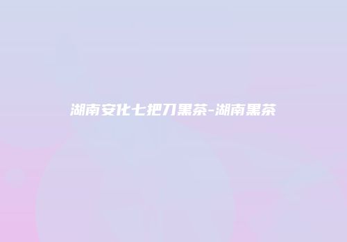 湖南安化七把刀黑茶-湖南黑茶