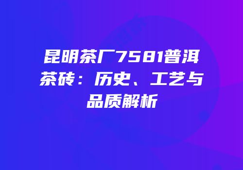 昆明茶厂7581普洱茶砖：历史、工艺与品质解析
