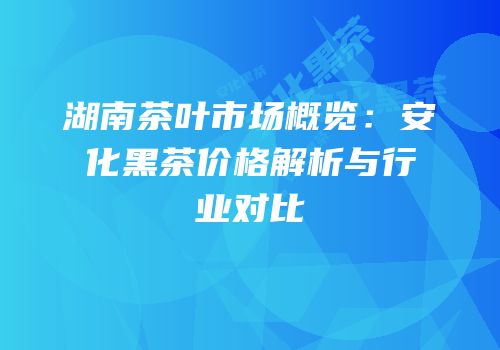 湖南茶叶市场概览：安化黑茶价格解析与行业对比