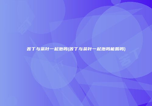 苦丁与茶叶一起泡吗(苦丁与茶叶一起泡吗能喝吗)
