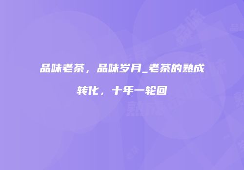 品味老茶，品味岁月_老茶的熟成转化，十年一轮回