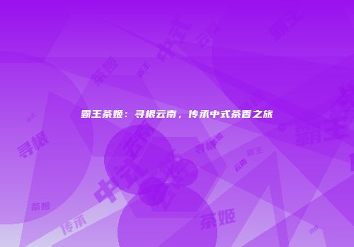 霸王茶姬：寻根云南，传承中式茶香之旅