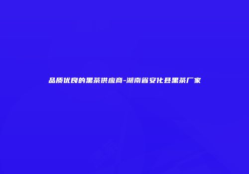 品质优良的黑茶供应商-湖南省安化县黑茶厂家
