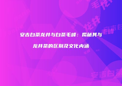 安吉白茶龙井与白茶毛峰：揭秘其与龙井茶的区别及文化内涵