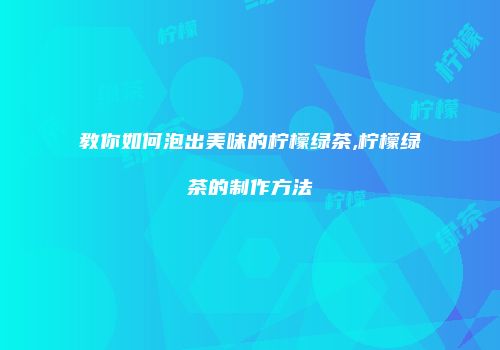 教你如何泡出美味的柠檬绿茶,柠檬绿茶的制作方法