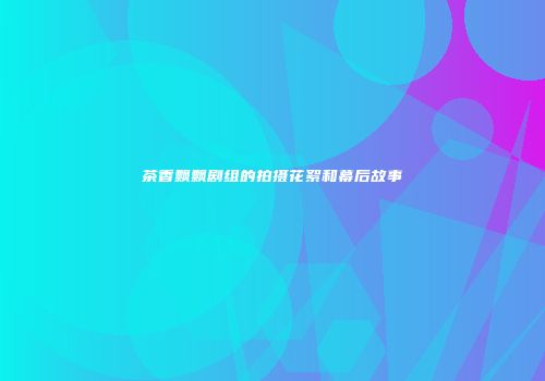 茶香飘飘剧组的拍摄花絮和幕后故事