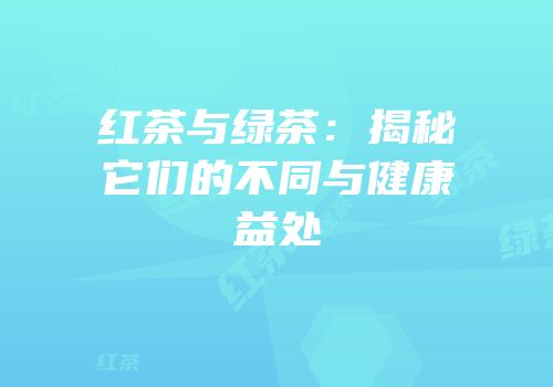 红茶与绿茶：揭秘它们的不同与健康益处
