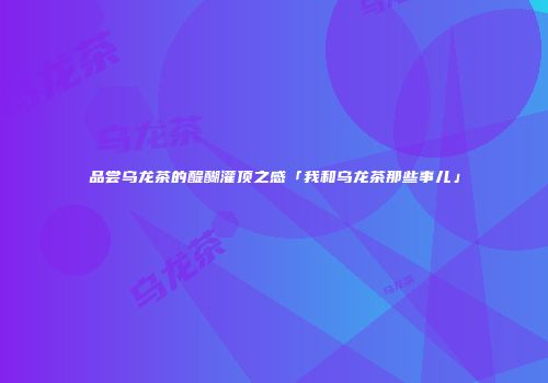 品尝乌龙茶的醍醐灌顶之感「我和乌龙茶那些事儿」
