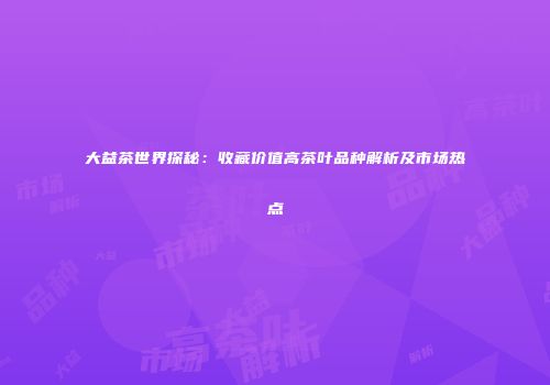 大益茶世界探秘：收藏价值高茶叶品种解析及市场热点