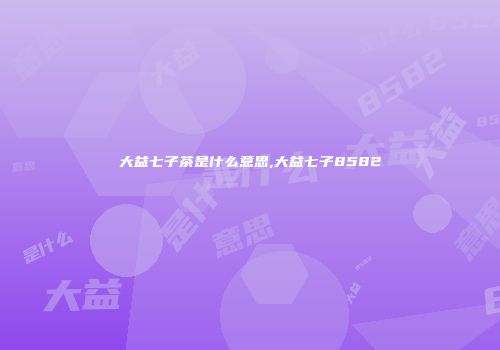 大益七子茶是什么意思,大益七子8582
