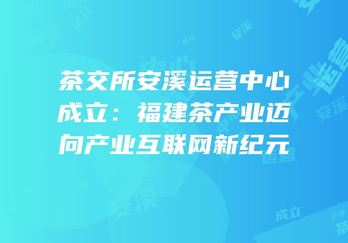 茶交所安溪运营中心成立：福建茶产业迈向产业互联网新纪元