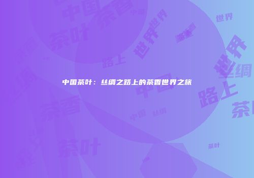 中国茶叶：丝绸之路上的茶香世界之旅