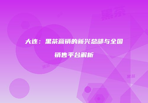 大连：黑茶营销的新兴总部与全国销售平台解析