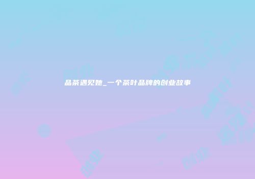 品茶遇见她_一个茶叶品牌的创业故事