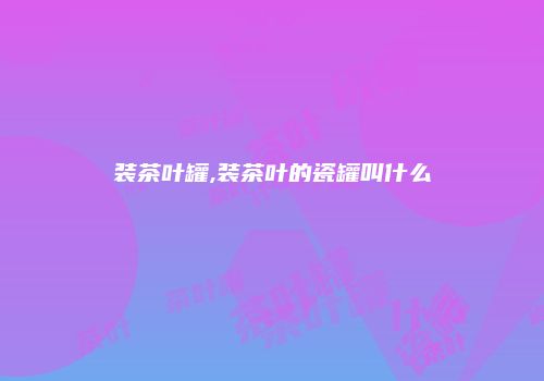 装茶叶罐,装茶叶的瓷罐叫什么