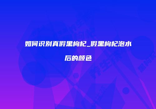 如何识别真假黑枸杞_假黑枸杞泡水后的颜色